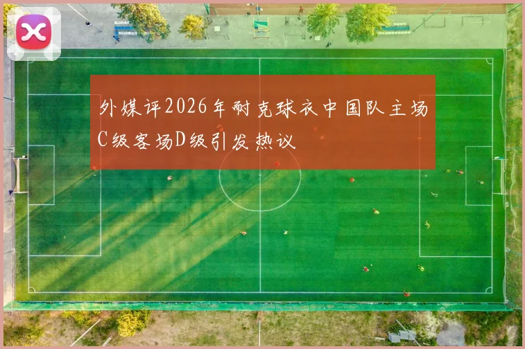 外媒评2026年耐克球衣中国队主场C级客场D级引发热议