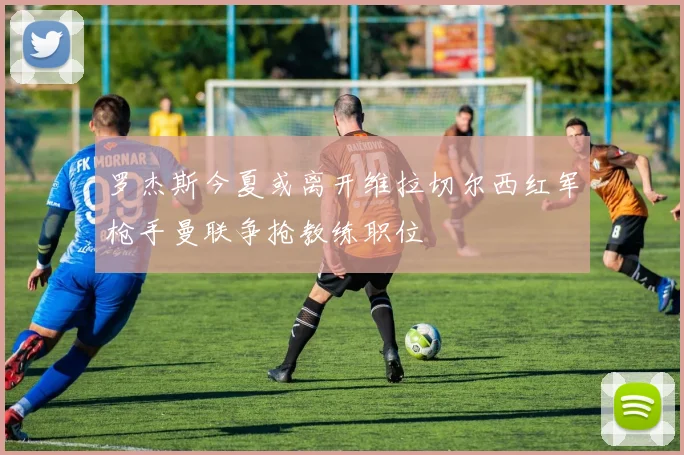 罗杰斯今夏或离开维拉切尔西红军枪手曼联争抢教练职位