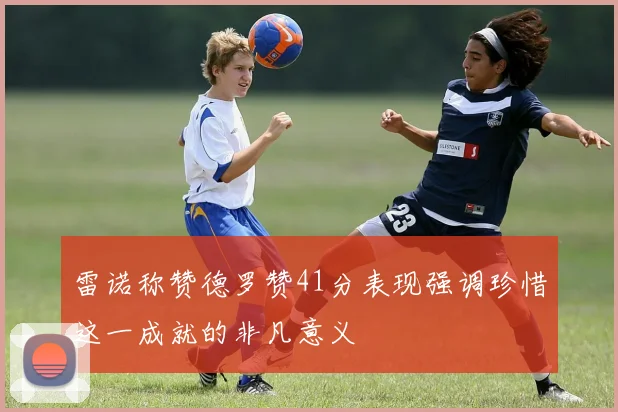 雷诺称赞德罗赞41分表现强调珍惜这一成就的非凡意义