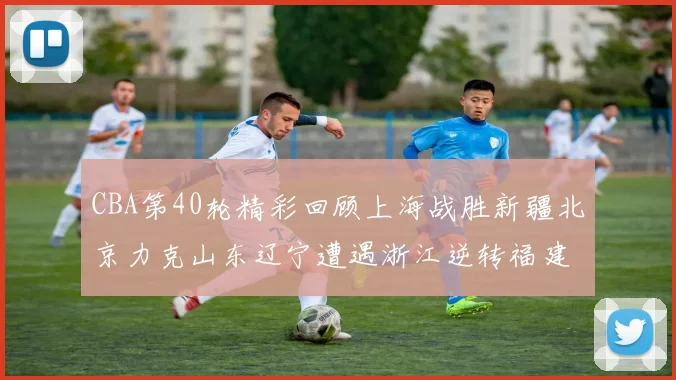 CBA第40轮精彩回顾上海战胜新疆北京力克山东辽宁遭遇浙江逆转福建逆袭广东