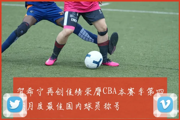 贺希宁再创佳绩荣膺CBA本赛季第四期月度最佳国内球员称号