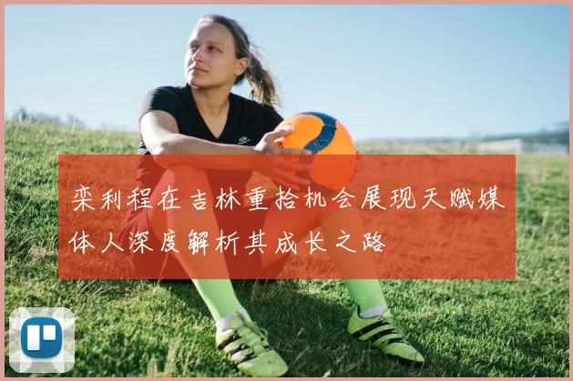 栾利程在吉林重拾机会展现天赋媒体人深度解析其成长之路
