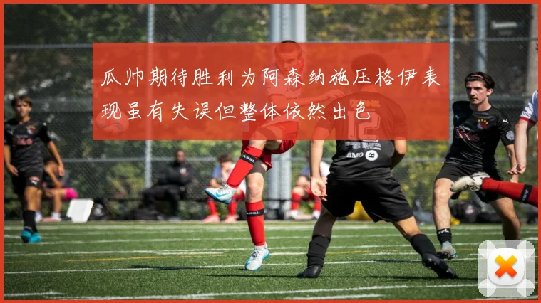 瓜帅期待胜利为阿森纳施压格伊表现虽有失误但整体依然出色