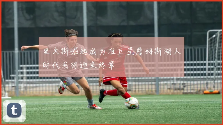 里夫斯崛起成为准巨星詹姆斯湖人时代或将迎来终章