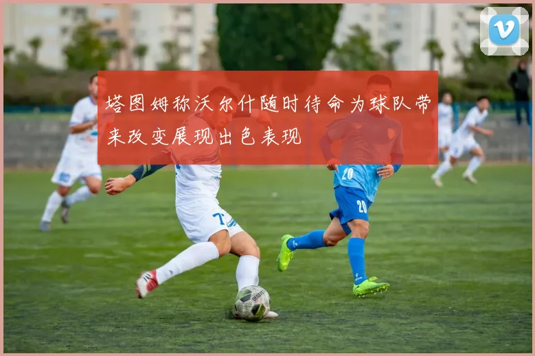 塔图姆称沃尔什随时待命为球队带来改变展现出色表现