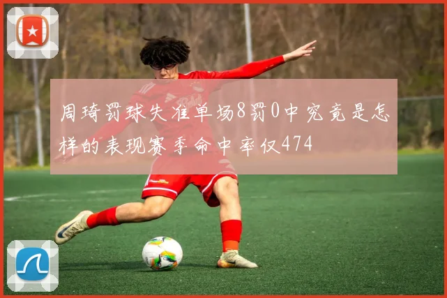 周琦罚球失准单场8罚0中究竟是怎样的表现赛季命中率仅474