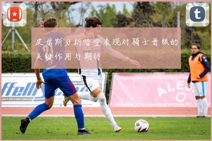 皮尔斯分析哈登表现对骑士晋级的关键作用与期待
