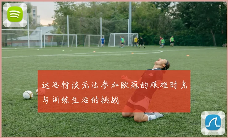 达洛特谈无法参加欧冠的艰难时光与训练生活的挑战