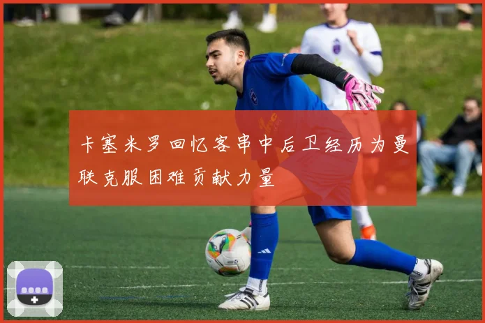 卡塞米罗回忆客串中后卫经历为曼联克服困难贡献力量