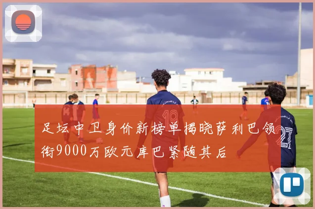 足坛中卫身价新榜单揭晓萨利巴领衔9000万欧元库巴紧随其后
