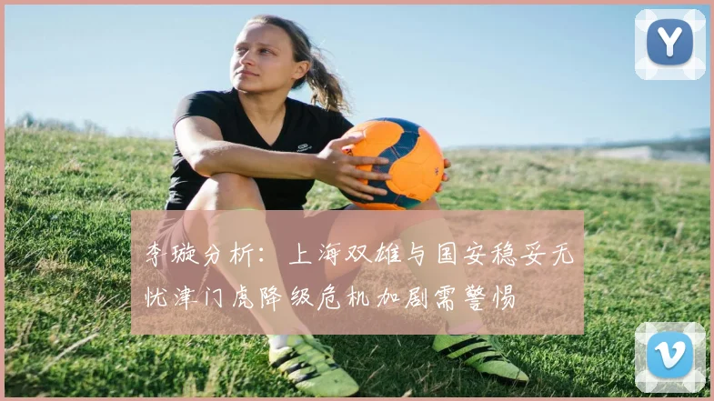 李璇分析：上海双雄与国安稳妥无忧津门虎降级危机加剧需警惕