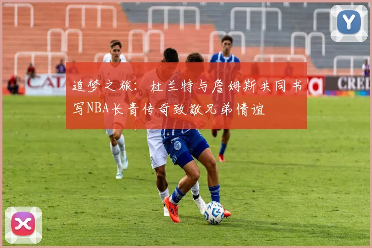 追梦之旅：杜兰特与詹姆斯共同书写NBA长青传奇致敬兄弟情谊