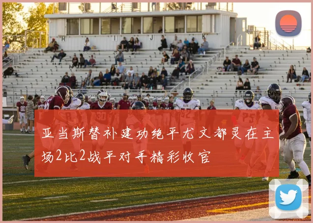 亚当斯替补建功绝平尤文都灵在主场2比2战平对手精彩收官